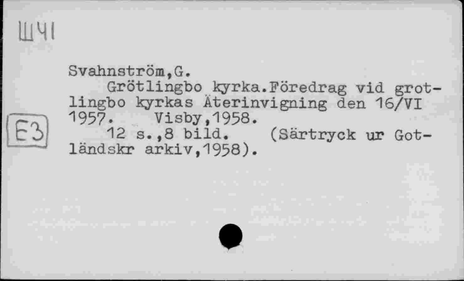 ﻿ШЧІ
Svahnström,G.
Grötlingbo kyrka.Föredrag vid grot-lingbo kyrkas Äterinvigning den 16/VI 1957. Visby,1958.
12 s.,8 bild. (Särtryck ur Gotland skr arkiv,1958).